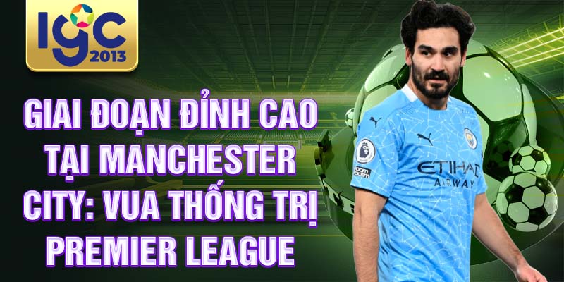 Tiểu sử Ilkay Gündoğan: Câu chuyện về sự nghiệp bóng đá 3 Giai đoạn đỉnh cao tại Manchester City: Vua thống trị Premier League